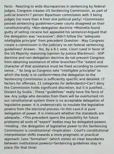 Facts - Reacting to wide discrepancies in sentencing by federal judges, Congress creates US Sentencing Commission, as part of judicial branch•7 person Bipartisan commission with 3 being judges (no more than 4 from one political party) •Commission passed sentencing guidelines•Lower courts disagreed on their constitutionality. •Non‐delegation doctrine •Mistretta found guilty of selling cocaine but appealed his sentence•Argued that the delegation was "excessive"; didn't follow the "adequate intelligible principle" from precedent Question - May Congress create a commission in the judiciary to set federal sentencing guidelines? Answer - Yes, by a 8‐1 vote, Court ruled in favor of the US Majority reasoning (opinion by Justice Blackmun) - SOP doctrine and non‐delegation doctrine do not prevent Congress from obtaining assistance of other branches•The "extent and character of that assistance must be fixed according to common sense..." So long as Congress sets "intelligible principles" to which the body is to conform•Here‐the delegation to the Sentencing Commission is sufficiently specific and detailed. (7 factors for offenses, 11 categories for defendants)•Can't deny the Commission holds significant discretion, but it is justified... Dissent by Scalia - These "guidelines" really have the force of law. Any judge who deviates from them will be overturned.•In our constitutional system there is no acceptable delegation of legislative power. It is undemocratic to insulate the legislative powers from the electoral process.•In this case‐it is pure delegation of power. It is irrelevant whether the standards are adequate...•This precedent opens the possibility for future problems‐all sorts of "expert" bodies may be delegated powers •Holding - the delegation of legislative power to the Sentencing Commission is constitutional •Implication - Court's constitutional interpretation shifts towards a more pragmatic or practical approach. Less "formalism" (which insists on clear boundaries between institutional powers)•Sentencing guidelines stay in place (for that time)