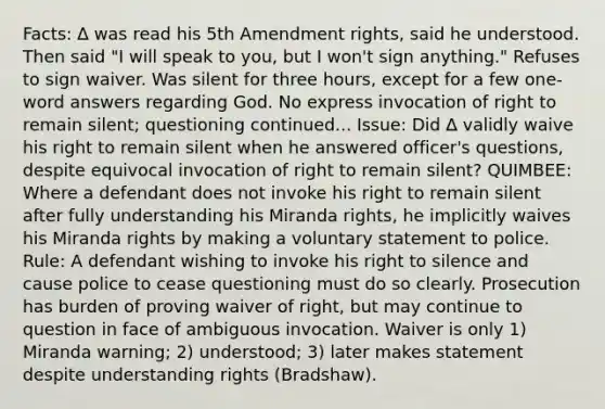 Facts: ∆ was read his 5th Amendment rights, said he understood. Then said "I will speak to you, but I won't sign anything." Refuses to sign waiver. Was silent for three hours, except for a few one-word answers regarding God. No express invocation of right to remain silent; questioning continued... Issue: Did ∆ validly waive his right to remain silent when he answered officer's questions, despite equivocal invocation of right to remain silent? QUIMBEE: Where a defendant does not invoke his right to remain silent after fully understanding his Miranda rights, he implicitly waives his Miranda rights by making a voluntary statement to police. Rule: A defendant wishing to invoke his right to silence and cause police to cease questioning must do so clearly. Prosecution has burden of proving waiver of right, but may continue to question in face of ambiguous invocation. Waiver is only 1) Miranda warning; 2) understood; 3) later makes statement despite understanding rights (Bradshaw).