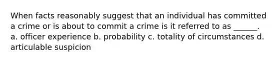 When facts reasonably suggest that an individual has committed a crime or is about to commit a crime is it referred to as ______. a. officer experience b. probability c. totality of circumstances d. articulable suspicion