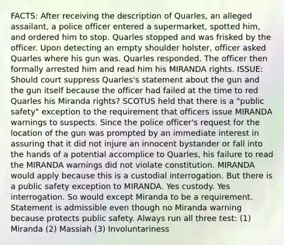 FACTS: After receiving the description of Quarles, an alleged assailant, a police officer entered a supermarket, spotted him, and ordered him to stop. Quarles stopped and was frisked by the officer. Upon detecting an empty shoulder holster, officer asked Quarles where his gun was. Quarles responded. The officer then formally arrested him and read him his MIRANDA rights. ISSUE: Should court suppress Quarles's statement about the gun and the gun itself because the officer had failed at the time to red Quarles his Miranda rights? SCOTUS held that there is a "public safety" exception to the requirement that officers issue MIRANDA warnings to suspects. Since the police officer's request for the location of the gun was prompted by an immediate interest in assuring that it did not injure an innocent bystander or fall into the hands of a potential accomplice to Quarles, his failure to read the MIRANDA warnings did not violate constitution. MIRANDA would apply because this is a custodial interrogation. But there is a public safety exception to MIRANDA. Yes custody. Yes interrogation. So would except Miranda to be a requirement. Statement is admissible even though no Miranda warning because protects public safety. Always run all three test: (1) Miranda (2) Massiah (3) Involuntariness