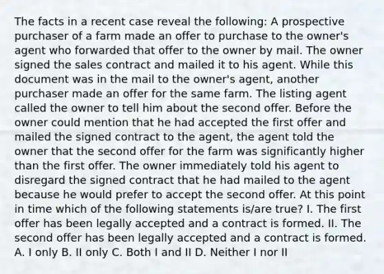 The facts in a recent case reveal the following: A prospective purchaser of a farm made an offer to purchase to the owner's agent who forwarded that offer to the owner by mail. The owner signed the sales contract and mailed it to his agent. While this document was in the mail to the owner's agent, another purchaser made an offer for the same farm. The listing agent called the owner to tell him about the second offer. Before the owner could mention that he had accepted the first offer and mailed the signed contract to the agent, the agent told the owner that the second offer for the farm was significantly higher than the first offer. The owner immediately told his agent to disregard the signed contract that he had mailed to the agent because he would prefer to accept the second offer. At this point in time which of the following statements is/are true? I. The first offer has been legally accepted and a contract is formed. II. The second offer has been legally accepted and a contract is formed. A. I only B. II only C. Both I and II D. Neither I nor II