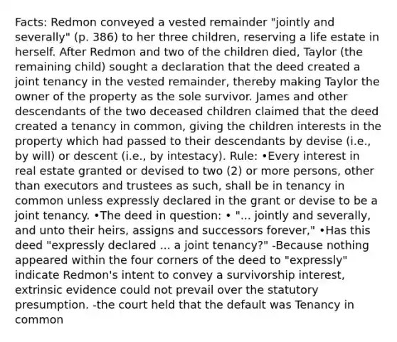 Facts: Redmon conveyed a vested remainder "jointly and severally" (p. 386) to her three children, reserving a life estate in herself. After Redmon and two of the children died, Taylor (the remaining child) sought a declaration that the deed created a joint tenancy in the vested remainder, thereby making Taylor the owner of the property as the sole survivor. James and other descendants of the two deceased children claimed that the deed created a tenancy in common, giving the children interests in the property which had passed to their descendants by devise (i.e., by will) or descent (i.e., by intestacy). Rule: •Every interest in real estate granted or devised to two (2) or more persons, other than executors and trustees as such, shall be in tenancy in common unless expressly declared in the grant or devise to be a joint tenancy. •The deed in question: • "... jointly and severally, and unto their heirs, assigns and successors forever," •Has this deed "expressly declared ... a joint tenancy?" -Because nothing appeared within the four corners of the deed to "expressly" indicate Redmon's intent to convey a survivorship interest, extrinsic evidence could not prevail over the statutory presumption. -the court held that the default was Tenancy in common