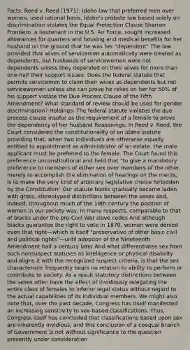 Facts: Reed v. Reed (1971): Idaho law that preferred men over women, used rational basis, Idaho's probate law based solely on discrimination violates the Equal Protection Clause Sharron Frontiero, a lieutenant in the U.S. Air Force, sought increased allowances for quarters and housing and medical benefits for her husband on the ground that he was her "dependent" The law provided that wives of servicemen automatically were treated as dependents, but husbands of servicewomen were not dependents unless they depended on their wives for more than one-half their support Issues: Does the federal statute that permits servicemen to claim their wives as dependents but not servicewomen unless she can prove he relies on her for 50% of his support violate the Due Process Clause of the Fifth Amendment? What standard of review should be used for gender discrimination? Holdings: The federal statute violates the due process clause insofar as the requirement of a female to prove the dependency of her husband Reasonings: In Reed v. Reed, the Court considered the constitutionality of an Idaho statute providing that, when two individuals are otherwise equally entitled to appointment as administrator of an estate, the male applicant must be preferred to the female. The Court found this preference unconstitutional and held that "to give a mandatory preference to members of either sex over members of the other, merely to accomplish the elimination of hearings on the merits, is to make the very kind of arbitrary legislative choice forbidden by the Constitution" Our statute books gradually became laden with gross, stereotyped distinctions between the sexes and, indeed, throughout much of the 19th century the position of women in our society was, in many respects, comparable to that of blacks under the pre-Civil War slave codes And although blacks guarantee the right to vote in 1870, women were denied even that right—which is itself "preservative of other basic civil and political rights"—until adoption of the Nineteenth Amendment half a century later And what differentiates sex from such nonsuspect statuses as intelligence or physical disability and aligns it with the recognized suspect criteria, is that the sex characteristic frequently bears no relation to ability to perform or contribute to society. As a result statutory distinctions between the sexes often have the effect of invidiously relegating the entire class of females to inferior legal status without regard to the actual capabilities of its individual members. We might also note that, over the past decade, Congress has itself manifested an increasing sensitivity to sex-based classifications. Thus, Congress itself has concluded that classifications based upon sex are inherently invidious, and this conclusion of a coequal branch of Government is not without significance to the question presently under consideration