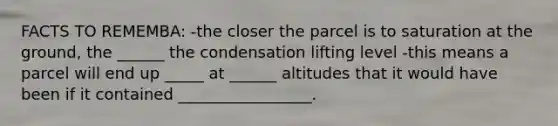 FACTS TO REMEMBA: -the closer the parcel is to saturation at the ground, the ______ the condensation lifting level -this means a parcel will end up _____ at ______ altitudes that it would have been if it contained _________________.