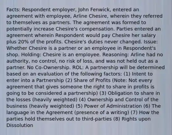 Facts: Respondent employer, John Fenwick, entered an agreement with employee, Arline Chesire, wherein they referred to themselves as partners. The agreement was formed to potentially increase Chesire's compensation. Parties entered an agreement wherein Respondent would pay Chesire her salary plus 20% of the profits. Chesire's duties never changed. Issue: Whether Chesire is a partner or an employee in Respondent's shop. Holding: Chesire is an employee. Reasoning: Arline had no authority, no control, no risk of loss, and was not held out as a partner. No Co-Ownership. ROL: A partnership will be determined based on an evaluation of the following factors: (1) Intent to enter into a Partnership (2) Share of Profits (Note: Not every agreement that gives someone the right to share in profits is going to be considered a partnership) (3) Obligation to share in the losses (heavily weighted) (4) Ownership and Control of the business (heavily weighted) (5) Power of Administration (6) The language in the Agreement (presence of a writing) (7) How the parties hold themselves out to third-parties (8) Rights upon Dissolution