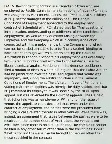 FACTS: Respondent Schonfeld is a Canadian citizen who was employed by Pacific Consultants International of Japan (PCIJ), and was assigned as Pacicon Philippines, Inc. (PPI), a local subsidiary of PCIJ, sector manager in the Philippines. The General Conditions of Employment appended to the employment contract of Schonfeld with PCIJ stated that for "Any question of interpretation, understanding or fulfillment of the conditions of employment, as well as any question arising between the Employee and the Company which is in consequence of or connected with his employment with the Company and which can not be settled amicably, is to be finally settled, binding to both parties through written submissions, by the Court of Arbitration in London." Schonfeld's employment was eventually terminated. Schonfeld filed with the Labor Arbiter a case for illegal dismissal against Petitioners. In its defense, petitioners filed a motion to dismiss wherein it argued that the Labor Arbiter had no jurisdiction over the case, and argued that venue was improperly laid, citing the arbitration clause in the General Conditions of Employment. The LA held in favor of Petitioners, stating that the Philippines was merely the duty station, and that PCIJ remained its employer. It was upheld by the NLRC upon appeal, but was reversed by the Court of Appeals. The CA held that Schonfeld was an employee of PPI; and, on the issue of venue, the appellate court declared that, even under the contract of employment, the parties were not precluded from bringing a case related thereto in other venues. While there was, indeed, an agreement that issues between the parties were to be resolved in the London Court of Arbitration, the venue is not exclusive, since there is no stipulation that the complaint cannot be filed in any other forum other than in the Philippines. ISSUE: Whether or not the issue can be brought to venues other than those specified in the contract