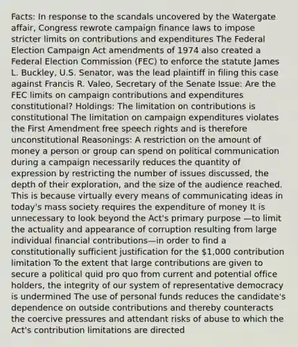 Facts: In response to the scandals uncovered by the Watergate affair, Congress rewrote campaign finance laws to impose stricter limits on contributions and expenditures The Federal Election Campaign Act amendments of 1974 also created a Federal Election Commission (FEC) to enforce the statute James L. Buckley, U.S. Senator, was the lead plaintiff in filing this case against Francis R. Valeo, Secretary of the Senate Issue: Are the FEC limits on campaign contributions and expenditures constitutional? Holdings: The limitation on contributions is constitutional The limitation on campaign expenditures violates the First Amendment free speech rights and is therefore unconstitutional Reasonings: A restriction on the amount of money a person or group can spend on political communication during a campaign necessarily reduces the quantity of expression by restricting the number of issues discussed, the depth of their exploration, and the size of the audience reached. This is because virtually every means of communicating ideas in today's mass society requires the expenditure of money It is unnecessary to look beyond the Act's primary purpose —to limit the actuality and appearance of corruption resulting from large individual financial contributions—in order to find a constitutionally sufficient justification for the 1,000 contribution limitation To the extent that large contributions are given to secure a political quid pro quo from current and potential office holders, the integrity of our system of representative democracy is undermined The use of personal funds reduces the candidate's dependence on outside contributions and thereby counteracts the coercive pressures and attendant risks of abuse to which the Act's contribution limitations are directed