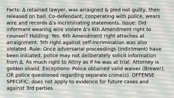 Facts: ∆ retained lawyer, was arraigned & pled not guilty, then released on bail. Co-defendant, cooperating with police, wears wire and records ∆'s incriminating statements. Issue: Did informant wearing wire violate ∆'s 6th Amendment right to counsel? Holding: Yes. 6th Amendment right attaches at arraignment. 5th right against self-incrimination was also violated. Rule: Once adversarial proceedings (indictment) have been initiated, police may not deliberately solicit information from ∆. As much right to Attny as if he was at trial. Attorney is golden shield. Exceptions: Police obtained valid waiver (Brewer), OR police questioned regarding separate crime(s). OFFENSE SPECIFIC: does not apply to evidence for future cases and against 3rd parties