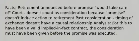 Facts: Retirement announced before promise "would take care of" Court - doesn't count as consideration because "promise" doesn't induce action to retirement Past consideration - timing of exchange doesn't have a causal relationship Analysis: For this to have been a valid implied-in-fact contract, the consideration must have been given before the promise was executed.