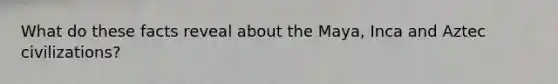 What do these facts reveal about the Maya, Inca and Aztec civilizations?