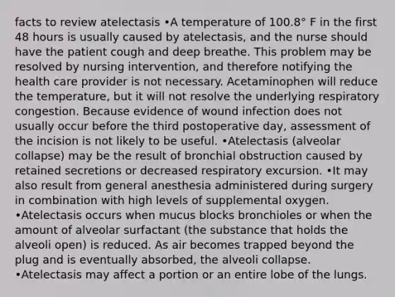 facts to review atelectasis •A temperature of 100.8° F in the first 48 hours is usually caused by atelectasis, and the nurse should have the patient cough and deep breathe. This problem may be resolved by nursing intervention, and therefore notifying the health care provider is not necessary. Acetaminophen will reduce the temperature, but it will not resolve the underlying respiratory congestion. Because evidence of wound infection does not usually occur before the third postoperative day, assessment of the incision is not likely to be useful. •Atelectasis (alveolar collapse) may be the result of bronchial obstruction caused by retained secretions or decreased respiratory excursion. •It may also result from general anesthesia administered during surgery in combination with high levels of supplemental oxygen. •Atelectasis occurs when mucus blocks bronchioles or when the amount of alveolar surfactant (the substance that holds the alveoli open) is reduced. As air becomes trapped beyond the plug and is eventually absorbed, the alveoli collapse. •Atelectasis may affect a portion or an entire lobe of the lungs.