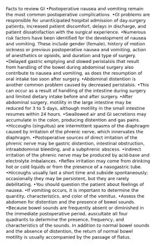 Facts to review GI •Postoperative nausea and vomiting remain the most common postoperative complications. •GI problems are responsible for unanticipated hospital admission of day-surgery patients, increased patient discomfort, delays in discharge, and patient dissatisfaction with the surgical experience. •Numerous risk factors have been identified for the development of nausea and vomiting. These include gender (female), history of motion sickness or previous postoperative nausea and vomiting, action of anesthetics or opioids, and duration and type of surgery. •Delayed gastric emptying and slowed peristalsis that result from handling of the bowel during abdominal surgery also contribute to nausea and vomiting, as does the resumption of oral intake too soon after surgery. •Abdominal distention is another common problem caused by decreased peristalsis. •This can occur as a result of handling of the intestine during surgery and limited dietary intake before and after surgery. •After abdominal surgery, motility in the <a href='https://www.questionai.com/knowledge/kGQjby07OK-large-intestine' class='anchor-knowledge'>large intestine</a> may be reduced for 3 to 5 days, although motility in <a href='https://www.questionai.com/knowledge/kt623fh5xn-the-small-intestine' class='anchor-knowledge'>the small intestine</a> resumes within 24 hours. •Swallowed air and GI secretions may accumulate in the colon, producing distention and gas pains. •Hiccoughs (singultus) are intermittent spasms of the diaphragm caused by irritation of the phrenic nerve, which innervates the diaphragm. •Postoperative sources of direct irritation of the phrenic nerve may be gastric distention, intestinal obstruction, intraabdominal bleeding, and a subphrenic abscess. •Indirect irritation of the phrenic nerve may be produced by acid-base and electrolyte imbalances. •Reflex irritation may come from drinking hot or cold liquids or from the presence of a nasogastric tube. •Hiccoughs usually last a short time and subside spontaneously; occasionally they may be persistent, but they are rarely debilitating. •You should question the patient about feelings of nausea. •If vomiting occurs, it is important to determine the quantity, characteristics, and color of the vomitus. •Assess the abdomen for distention and the presence of bowel sounds. •Because bowel sounds are frequently absent or diminished in the immediate postoperative period, auscultate all four quadrants to determine the presence, frequency, and characteristics of the sounds. In addition to normal bowel sounds and the absence of distention, the return of normal bowel motility is usually accompanied by the passage of flatus.