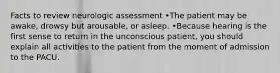 Facts to review neurologic assessment •The patient may be awake, drowsy but arousable, or asleep. •Because hearing is the first sense to return in the unconscious patient, you should explain all activities to the patient from the moment of admission to the PACU.