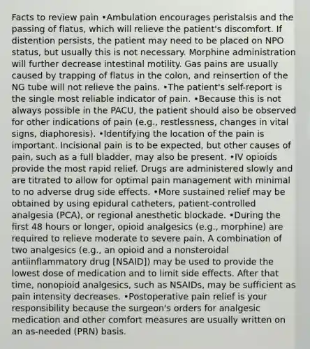 Facts to review pain •Ambulation encourages peristalsis and the passing of flatus, which will relieve the patient's discomfort. If distention persists, the patient may need to be placed on NPO status, but usually this is not necessary. Morphine administration will further decrease intestinal motility. Gas pains are usually caused by trapping of flatus in the colon, and reinsertion of the NG tube will not relieve the pains. •The patient's self-report is the single most reliable indicator of pain. •Because this is not always possible in the PACU, the patient should also be observed for other indications of pain (e.g., restlessness, changes in vital signs, diaphoresis). •Identifying the location of the pain is important. Incisional pain is to be expected, but other causes of pain, such as a full bladder, may also be present. •IV opioids provide the most rapid relief. Drugs are administered slowly and are titrated to allow for optimal pain management with minimal to no adverse drug side effects. •More sustained relief may be obtained by using epidural catheters, patient-controlled analgesia (PCA), or regional anesthetic blockade. •During the first 48 hours or longer, opioid analgesics (e.g., morphine) are required to relieve moderate to severe pain. A combination of two analgesics (e.g., an opioid and a nonsteroidal antiinflammatory drug [NSAID]) may be used to provide the lowest dose of medication and to limit side effects. After that time, nonopioid analgesics, such as NSAIDs, may be sufficient as pain intensity decreases. •Postoperative pain relief is your responsibility because the surgeon's orders for analgesic medication and other comfort measures are usually written on an as-needed (PRN) basis.