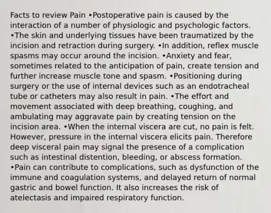 Facts to review Pain •Postoperative pain is caused by the interaction of a number of physiologic and psychologic factors. •The skin and underlying tissues have been traumatized by the incision and retraction during surgery. •In addition, reflex muscle spasms may occur around the incision. •Anxiety and fear, sometimes related to the anticipation of pain, create tension and further increase muscle tone and spasm. •Positioning during surgery or the use of internal devices such as an endotracheal tube or catheters may also result in pain. •The effort and movement associated with deep breathing, coughing, and ambulating may aggravate pain by creating tension on the incision area. •When the internal viscera are cut, no pain is felt. However, pressure in the internal viscera elicits pain. Therefore deep visceral pain may signal the presence of a complication such as intestinal distention, bleeding, or abscess formation. •Pain can contribute to complications, such as dysfunction of the immune and coagulation systems, and delayed return of normal gastric and bowel function. It also increases the risk of atelectasis and impaired respiratory function.