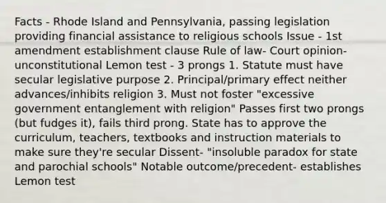 Facts - Rhode Island and Pennsylvania, passing legislation providing financial assistance to religious schools Issue - 1st amendment establishment clause Rule of law- Court opinion- unconstitutional Lemon test - 3 prongs 1. Statute must have secular legislative purpose 2. Principal/primary effect neither advances/inhibits religion 3. Must not foster "excessive government entanglement with religion" Passes first two prongs (but fudges it), fails third prong. State has to approve the curriculum, teachers, textbooks and instruction materials to make sure they're secular Dissent- "insoluble paradox for state and parochial schools" Notable outcome/precedent- establishes Lemon test