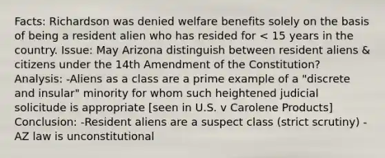 Facts: Richardson was denied welfare benefits solely on the basis of being a resident alien who has resided for < 15 years in the country. Issue: May Arizona distinguish between resident aliens & citizens under the 14th Amendment of the Constitution? Analysis: -Aliens as a class are a prime example of a "discrete and insular" minority for whom such heightened judicial solicitude is appropriate [seen in U.S. v Carolene Products] Conclusion: -Resident aliens are a suspect class (strict scrutiny) -AZ law is unconstitutional