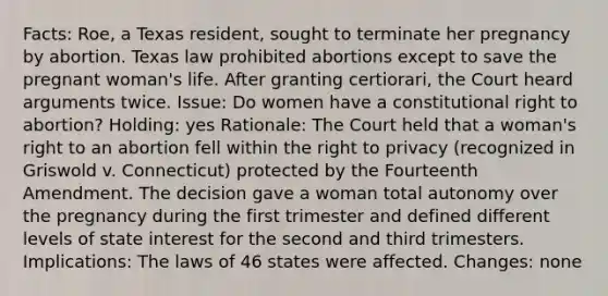 Facts: Roe, a Texas resident, sought to terminate her pregnancy by abortion. Texas law prohibited abortions except to save the pregnant woman's life. After granting certiorari, the Court heard arguments twice. Issue: Do women have a constitutional right to abortion? Holding: yes Rationale: The Court held that a woman's right to an abortion fell within the right to privacy (recognized in Griswold v. Connecticut) protected by the Fourteenth Amendment. The decision gave a woman total autonomy over the pregnancy during the first trimester and defined different levels of state interest for the second and third trimesters. Implications: The laws of 46 states were affected. Changes: none