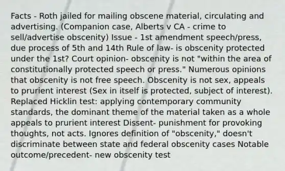 Facts - Roth jailed for mailing obscene material, circulating and advertising. (Companion case, Alberts v CA - crime to sell/advertise obscenity) Issue - 1st amendment speech/press, due process of 5th and 14th Rule of law- is obscenity protected under the 1st? Court opinion- obscenity is not "within the area of constitutionally protected speech or press." Numerous opinions that obscenity is not free speech. Obscenity is not sex, appeals to prurient interest (Sex in itself is protected, subject of interest). Replaced Hicklin test: applying contemporary community standards, the dominant theme of the material taken as a whole appeals to prurient interest Dissent- punishment for provoking thoughts, not acts. Ignores definition of "obscenity," doesn't discriminate between state and federal obscenity cases Notable outcome/precedent- new obscenity test