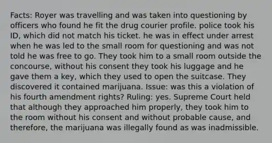 Facts: Royer was travelling and was taken into questioning by officers who found he fit the drug courier profile. police took his ID, which did not match his ticket. he was in effect under arrest when he was led to the small room for questioning and was not told he was free to go. They took him to a small room outside the concourse, without his consent they took his luggage and he gave them a key, which they used to open the suitcase. They discovered it contained marijuana. Issue: was this a violation of his fourth amendment rights? Ruling: yes. Supreme Court held that although they approached him properly, they took him to the room without his consent and without probable cause, and therefore, the marijuana was illegally found as was inadmissible.