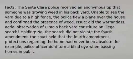 Facts: The Santa Clara police received an anonymous tip that someone was growing weed in his back yard. Unable to see the yard due to a high fence, the police flew a plane over the house and confirmed the presence of weed. Issue: did the warrantless, aerial observation of Ciraolo back yard constitute an illegal search? Holding: No, the search did not violate the fourth amendment. the court held that the fourth amendment protections regarding the home had never been absolute: for example, police officer dont turn a blind eye when passing homes in public