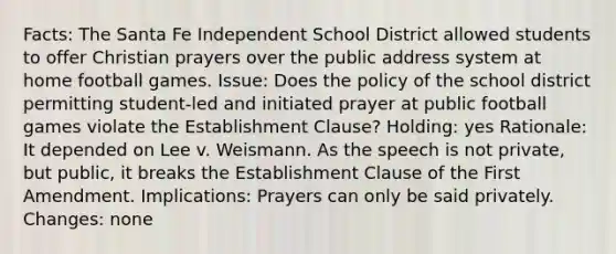 Facts: The Santa Fe Independent School District allowed students to offer Christian prayers over the public address system at home football games. Issue: Does the policy of the school district permitting student-led and initiated prayer at public football games violate the Establishment Clause? Holding: yes Rationale: It depended on Lee v. Weismann. As the speech is not private, but public, it breaks the Establishment Clause of the First Amendment. Implications: Prayers can only be said privately. Changes: none