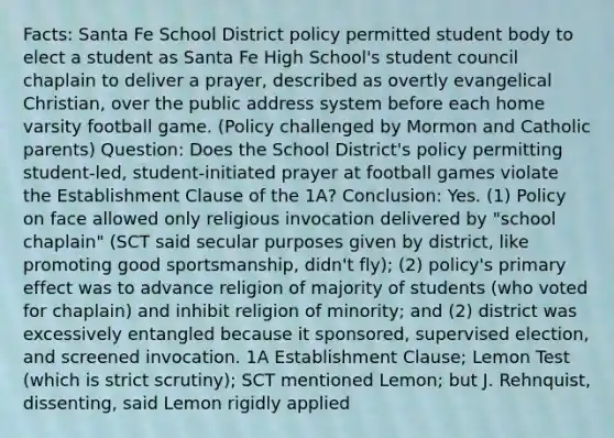 Facts: Santa Fe School District policy permitted student body to elect a student as Santa Fe High School's student council chaplain to deliver a prayer, described as overtly evangelical Christian, over the public address system before each home varsity football game. (Policy challenged by Mormon and Catholic parents) Question: Does the School District's policy permitting student-led, student-initiated prayer at football games violate the Establishment Clause of the 1A? Conclusion: Yes. (1) Policy on face allowed only religious invocation delivered by "school chaplain" (SCT said secular purposes given by district, like promoting good sportsmanship, didn't fly); (2) policy's primary effect was to advance religion of majority of students (who voted for chaplain) and inhibit religion of minority; and (2) district was excessively entangled because it sponsored, supervised election, and screened invocation. 1A Establishment Clause; Lemon Test (which is strict scrutiny); SCT mentioned Lemon; but J. Rehnquist, dissenting, said Lemon rigidly applied