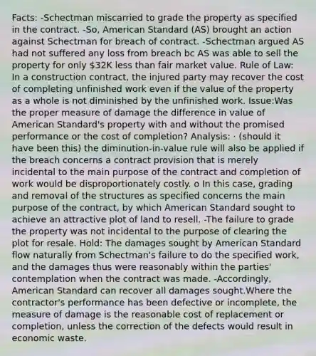 Facts: -Schectman miscarried to grade the property as specified in the contract. -So, American Standard (AS) brought an action against Schectman for breach of contract. -Schectman argued AS had not suffered any loss from breach bc AS was able to sell the property for only 32K <a href='https://www.questionai.com/knowledge/k7BtlYpAMX-less-than' class='anchor-knowledge'>less than</a> fair market value. Rule of Law: In a construction contract, the injured party may recover the cost of completing unfinished work even if the value of the property as a whole is not diminished by the unfinished work. Issue:Was the proper measure of damage the difference in value of American Standard's property with and without the promised performance or the cost of completion? Analysis: · (should it have been this) the diminution-in-value rule will also be applied if the breach concerns a contract provision that is merely incidental to the main purpose of the contract and completion of work would be disproportionately costly. o In this case, grading and removal of the structures as specified concerns the main purpose of the contract, by which American Standard sought to achieve an attractive plot of land to resell. -The failure to grade the property was not incidental to the purpose of clearing the plot for resale. Hold: The damages sought by American Standard flow naturally from Schectman's failure to do the specified work, and the damages thus were reasonably within the parties' contemplation when the contract was made. -Accordingly, American Standard can recover all damages sought.Where the contractor's performance has been defective or incomplete, the measure of damage is the reasonable cost of replacement or completion, unless the correction of the defects would result in economic waste.