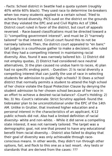 - Facts: School district in Seattle had a quota system (roughly 40% white 60% black). They used race to determine tie-breakers when too many students applied to a certain school. Tried to achieve forced diversity. PICS sued on the district on the grounds that they violated the EPC and and Civil Rights Act of 1964. District court ruled in favor of the district, but court of appeals reversed. - Race-based classifications must be directed toward a 1) "compelling government interest", and must be 2) "narrowly tailored" to that interest. Circuit court found this to not be narrowly tailored. Then, the district court appealed to "en banc" (all judges in a courthouse gather to make a decision), who ruled that they had a compelling interest in maintaining racial diversity. Also, found it was narrowly tailored b/c- 1) District did not employ quotas, 2) District had considered race neutral alternatives, 3) the plan caused no undue harm to races, 4) plan had no specific ending point. - Question: 2) Is racial diversity a compelling interest that can justify the use of race in selecting students for admission to public high schools? 3) Does a school district that normally permits a student to attend the high school of her choice violate the Equal Protection Clause by denying the student admission to her chosen school because of her race in an effort to achieve a desired racial balance? -Court's Holding: 2) No; 3) Yes -Court's rationale: Strict Scrutiny applied- found the tiebreaker plan to be unconstitutional under the EPC of the 14th AM. Unlike in Grutter, that involved higher education and a personal interest in the characteristics of an applicant, K-12 public schools did not. Also had a limited definition of racial diversity- white and non-white. - While it did serve a compelling state interest, it was not narrowly tailored. The target was a demographic goal, not one that proved to have any educational benefit from racial diversity. - District also failed to display that their goal of diversity was only achievable through race-conscious means. In other words, they didn't run through other options, fail, and flock to this one as a last resort. -Any tests or standards that are derived from the cases: ???