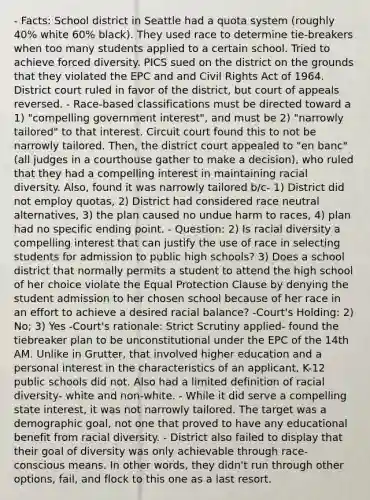 - Facts: School district in Seattle had a quota system (roughly 40% white 60% black). They used race to determine tie-breakers when too many students applied to a certain school. Tried to achieve forced diversity. PICS sued on the district on the grounds that they violated the EPC and and Civil Rights Act of 1964. District court ruled in favor of the district, but court of appeals reversed. - Race-based classifications must be directed toward a 1) "compelling government interest", and must be 2) "narrowly tailored" to that interest. Circuit court found this to not be narrowly tailored. Then, the district court appealed to "en banc" (all judges in a courthouse gather to make a decision), who ruled that they had a compelling interest in maintaining racial diversity. Also, found it was narrowly tailored b/c- 1) District did not employ quotas, 2) District had considered race neutral alternatives, 3) the plan caused no undue harm to races, 4) plan had no specific ending point. - Question: 2) Is racial diversity a compelling interest that can justify the use of race in selecting students for admission to public high schools? 3) Does a school district that normally permits a student to attend the high school of her choice violate the Equal Protection Clause by denying the student admission to her chosen school because of her race in an effort to achieve a desired racial balance? -Court's Holding: 2) No; 3) Yes -Court's rationale: Strict Scrutiny applied- found the tiebreaker plan to be unconstitutional under the EPC of the 14th AM. Unlike in Grutter, that involved higher education and a personal interest in the characteristics of an applicant, K-12 public schools did not. Also had a limited definition of racial diversity- white and non-white. - While it did serve a compelling state interest, it was not narrowly tailored. The target was a demographic goal, not one that proved to have any educational benefit from racial diversity. - District also failed to display that their goal of diversity was only achievable through race-conscious means. In other words, they didn't run through other options, fail, and flock to this one as a last resort.