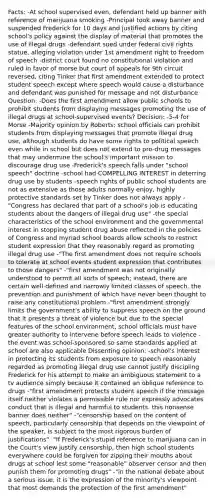 Facts: -At school supervised even, defendant held up banner with reference of marijuana smoking -Principal took away banner and suspended Frederick for 10 days and justified actions by citing school's policy against the display of material that promotes the use of illegal drugs -defendant sued under federal civil rights statue, alleging violation under 1st amendment right to freedom of speech -district court found no constitutional violation and ruled in favor of morse but court of appeals for 9th circuit reversed, citing Tinker that first amendment extended to protect student speech except where speech would cause a disturbance and defendant was punished for message and not disturbance Question: -Does the first amendment allow public schools to prohibit students from displaying messages promoting the use of illegal drugs at school-supervised events? Decision: -5-4 for Morse -Majority opinion by Roberts: school officials can prohibit students from displaying messages that promote illegal drug use, although students do have some rights to political speech even while in school but does not extend to pro-drug messages that may undermine the school's important mission to discourage drug use -Frederick's speech falls under "school speech" doctrine -school had COMPELLING INTEREST in deterring drug use by students -speech rights of public school students are not as extensive as those adults normally enjoy, highly protective standards set by Tinker does not always apply -"Congress has declared that part of a school's job is educating students about the dangers of illegal drug use" -the special characteristics of the school environment and the governmental interest in stopping student drug abuse reflected in the policies of Congress and myriad school boards allow schools to restrict student expression that they reasonably regard as promoting illegal drug use -"The first amendment does not require schools to tolerate at school events student expression that contributes to those dangers" -"first amendment was not originally understood to permit all sorts of speech; instead, there are certain well-defined and narrowly limited classes of speech, the prevention and punishment of which have never been thought to raise any constitutional problem -"first amendment strongly limits the government's ability to suppress speech on the ground that it presents a threat of violence but due to the special features of the school environment, school officials must have greater authority to intervene before speech leads to violence -the event was school-sponsored so same standards applied at school are also applicable Dissenting opinion: -school's interest in protecting its students from exposure to speech reasonably regarded as promoting illegal drug use cannot justify discipling Frederick for his attempt to make an ambiguous statement to a tv audience simply because it contained an oblique reference to drugs -"first amendment protects student speech if the message itself neither violates a permissible rule nor expressly advocates conduct that is illegal and harmful to students. this nonsense banner does neither" -"censorship based on the content of speech, particularly censorship that depends on the viewpoint of the speaker, is subject to the most rigorous burden of justifications" -"If Frederick's stupid reference to marijuana can in the Court's view justify censorship, then high school students everywhere could be forgiven for zipping their mouths about drugs at school lest some "reasonable" observer censor and then punish them for promoting drugs" -"in the national debate about a serious issue, it is the expression of the minority's viewpoint that most demands the protection of the first amendment"