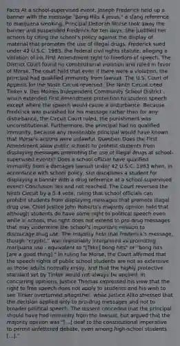 Facts At a school-supervised event, Joseph Frederick held up a banner with the message "Bong Hits 4 Jesus," a slang reference to marijuana smoking. Principal Deborah Morse took away the banner and suspended Frederick for ten days. She justified her actions by citing the school's policy against the display of material that promotes the use of illegal drugs. Frederick sued under 42 U.S.C. 1983, the federal civil rights statute, alleging a violation of his First Amendment right to freedom of speech. The District Court found no constitutional violation and ruled in favor of Morse. The court held that even if there were a violation, the principal had qualified immunity from lawsuit. The U.S. Court of Appeals for the Ninth Circuit reversed. The Ninth Circuit cited Tinker v. Des Moines Independent Community School District , which extended First Amendment protection to student speech except where the speech would cause a disturbance. Because Frederick was punished for his message rather than for any disturbance, the Circuit Court ruled, the punishment was unconstitutional. Furthermore, the principal had no qualified immunity, because any reasonable principal would have known that Morse's actions were unlawful. Question Does the First Amendment allow public schools to prohibit students from displaying messages promoting the use of illegal drugs at school-supervised events? Does a school official have qualified immunity from a damages lawsuit under 42 U.S.C. 1983 when, in accordance with school policy, she disciplines a student for displaying a banner with a drug reference at a school-supervised event? Conclusion Yes and not reached. The Court reversed the Ninth Circuit by a 5-4 vote, ruling that school officials can prohibit students from displaying messages that promote illegal drug use. Chief Justice John Roberts's majority opinion held that although students do have some right to political speech even while in school, this right does not extend to pro-drug messages that may undermine the school's important mission to discourage drug use. The majority held that Frederick's message, though "cryptic," was reasonably interpreted as promoting marijuana use - equivalent to "[Take] bong hits" or "bong hits [are a good thing]." In ruling for Morse, the Court affirmed that the speech rights of public school students are not as extensive as those adults normally enjoy, and that the highly protective standard set by Tinker would not always be applied. In concurring opinions, Justice Thomas expressed his view that the right to free speech does not apply to students and his wish to see Tinker overturned altogether, while Justice Alito stressed that the decision applied only to pro-drug messages and not to broader political speech. The dissent conceded that the principal should have had immunity from the lawsuit, but argued that the majority opinion was "[...] deaf to the constitutional imperative to permit unfettered debate, even among high-school students [...]."