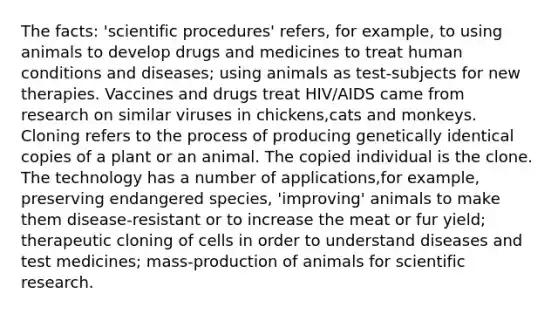 The facts: 'scientific procedures' refers, for example, to using animals to develop drugs and medicines to treat human conditions and diseases; using animals as test-subjects for new therapies. Vaccines and drugs treat HIV/AIDS came from research on similar viruses in chickens,cats and monkeys. Cloning refers to the process of producing genetically identical copies of a plant or an animal. The copied individual is the clone. The technology has a number of applications,for example, preserving endangered species, 'improving' animals to make them disease-resistant or to increase the meat or fur yield; therapeutic cloning of cells in order to understand diseases and test medicines; mass-production of animals for scientific research.