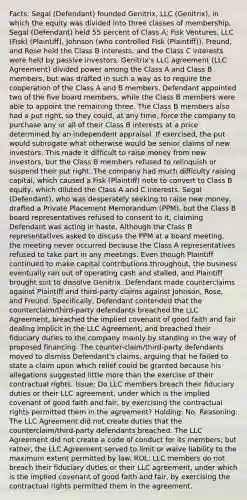 Facts: Segal (Defendant) founded Genitrix, LLC (Genitrix), in which the equity was divided into three classes of membership, Segal (Defendant) held 55 percent of Class A; Fisk Ventures, LLC (Fisk) (Plaintiff), Johnson (who controlled Fisk (Plaintiff)), Freund, and Rose held the Class B interests; and the Class C interests were held by passive investors. Genitrix's LLC agreement (LLC Agreement) divided power among the Class A and Class B members, but was drafted in such a way as to require the cooperation of the Class A and B members. Defendant appointed two of the five board members, while the Class B members were able to appoint the remaining three. The Class B members also had a put right, so they could, at any time, force the company to purchase any or all of their Class B interests at a price determined by an independent appraisal. If exercised, the put would subrogate what otherwise would be senior claims of new investors. This made it difficult to raise money from new investors, but the Class B members refused to relinquish or suspend their put right. The company had much difficulty raising capital, which caused a Fisk (Plaintiff) note to convert to Class B equity, which diluted the Class A and C interests. Segal (Defendant), who was desperately seeking to raise new money, drafted a Private Placement Memorandum (PPM), but the Class B board representatives refused to consent to it, claiming Defendant was acting in haste. Although the Class B representatives asked to discuss the PPM at a board meeting, the meeting never occurred because the Class A representatives refused to take part in any meetings. Even though Plaintiff continued to make capital contributions throughout, the business eventually ran out of operating cash and stalled, and Plaintiff brought suit to dissolve Genitrix. Defendant made counterclaims against Plaintiff and third-party claims against Johnson, Rose, and Freund. Specifically, Defendant contended that the counterclaim/third-party defendants breached the LLC Agreement, breached the implied covenant of good faith and fair dealing implicit in the LLC Agreement, and breached their fiduciary duties to the company mainly by standing in the way of proposed financing. The counter-claim/third-party defendants moved to dismiss Defendant's claims, arguing that he failed to state a claim upon which relief could be granted because his allegations suggested little more than the exercise of their contractual rights. Issue: Do LLC members breach their fiduciary duties or their LLC agreement, under which is the implied covenant of good faith and fair, by exercising the contractual rights permitted them in the agreement? Holding: No. Reasoning: The LLC Agreement did not create duties that the counterclaim/third-party defendants breached. The LLC Agreement did not create a code of conduct for its members; but rather, the LLC Agreement served to limit or waive liability to the maximum extent permitted by law. ROL: LLC members do not breach their fiduciary duties or their LLC agreement, under which is the implied covenant of good faith and fair, by exercising the contractual rights permitted them in the agreement.