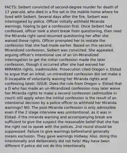 FACTS: Seibert convicted of second-degree murder for death of 17 year-old, who died in a fire set in the mobile home where he lived with Seibert. Several days after the fire, Seibert was interrogated by police. Officer initially withheld Miranda warnings, hoping to get a confession first. Once Seibert had confessed, officer took a short break from questioning, then read the Miranda right sand resumed questioning her after she waived those rights. Officer prompted her to restate the confession that she had made earlier. Based on this second, Mirandized confession, Seibert was convicted. She appealed, arguing officer's intentional use of an Un-Mirandized interrogation to get the initial confession made the later confession, though it occurred after she had waived her MIRANDA rights, inadmissible. Prosecution cited Oregon v. Elstad to argue that an initial, un-mirandized confession did not make a D incapable of voluntarily waiving her Miranda rights and confessing latetr. ISSUE: Does the rule from Oregon v. Elstad that a D who has made an un-Mirandized confession may later waive her Miranda rights to make a second confession (admissible in court) still apply when the intitial confession is the result of an intentional decision by a police officer to withhold her Miranda warnings? NO. The post-Miranda confession is only admissible even if the 2 stage interview was unintentional, as it was in Elstad- if the miranda warning and accompanying break are sufficient to give the suspect the reasonable belief that she has the right not to speak with the polices. 2nd round should be suppressed. Failure to give warnings beforehand generally means exclusion. They gave warnings midway. Also, doing this intentionally and deliberately did not help! May have been different if police did not do this intentionally.