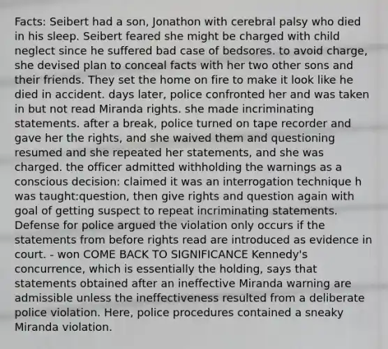 Facts: Seibert had a son, Jonathon with cerebral palsy who died in his sleep. Seibert feared she might be charged with child neglect since he suffered bad case of bedsores. to avoid charge, she devised plan to conceal facts with her two other sons and their friends. They set the home on fire to make it look like he died in accident. days later, police confronted her and was taken in but not read Miranda rights. she made incriminating statements. after a break, police turned on tape recorder and gave her the rights, and she waived them and questioning resumed and she repeated her statements, and she was charged. the officer admitted withholding the warnings as a conscious decision: claimed it was an interrogation technique h was taught:question, then give rights and question again with goal of getting suspect to repeat incriminating statements. Defense for police argued the violation only occurs if the statements from before rights read are introduced as evidence in court. - won COME BACK TO SIGNIFICANCE Kennedy's concurrence, which is essentially the holding, says that statements obtained after an ineffective Miranda warning are admissible unless the ineffectiveness resulted from a deliberate police violation. Here, police procedures contained a sneaky Miranda violation.