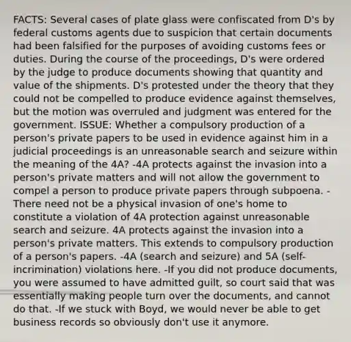 FACTS: Several cases of plate glass were confiscated from D's by federal customs agents due to suspicion that certain documents had been falsified for the purposes of avoiding customs fees or duties. During the course of the proceedings, D's were ordered by the judge to produce documents showing that quantity and value of the shipments. D's protested under the theory that they could not be compelled to produce evidence against themselves, but the motion was overruled and judgment was entered for the government. ISSUE: Whether a compulsory production of a person's private papers to be used in evidence against him in a judicial proceedings is an unreasonable search and seizure within the meaning of the 4A? -4A protects against the invasion into a person's private matters and will not allow the government to compel a person to produce private papers through subpoena. -There need not be a physical invasion of one's home to constitute a violation of 4A protection against unreasonable search and seizure. 4A protects against the invasion into a person's private matters. This extends to compulsory production of a person's papers. -4A (search and seizure) and 5A (self-incrimination) violations here. -If you did not produce documents, you were assumed to have admitted guilt, so court said that was essentially making people turn over the documents, and cannot do that. -If we stuck with Boyd, we would never be able to get business records so obviously don't use it anymore.