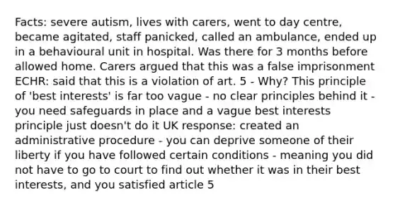 Facts: severe autism, lives with carers, went to day centre, became agitated, staff panicked, called an ambulance, ended up in a behavioural unit in hospital. Was there for 3 months before allowed home. Carers argued that this was a false imprisonment ECHR: said that this is a violation of art. 5 - Why? This principle of 'best interests' is far too vague - no clear principles behind it - you need safeguards in place and a vague best interests principle just doesn't do it UK response: created an administrative procedure - you can deprive someone of their liberty if you have followed certain conditions - meaning you did not have to go to court to find out whether it was in their best interests, and you satisfied article 5