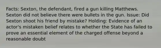 Facts: Sexton, the defendant, fired a gun killing Matthews. Sexton did not believe there were bullets in the gun. Issue: Did Sexton shoot his friend by mistake? Holding: Evidence of an actor's mistaken belief relates to whether the State has failed to prove an essential element of the charged offense beyond a reasonable doubt