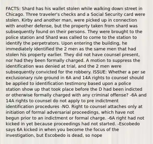 FACTS: Shard has his wallet stolen while walking down street in Chicago. Three traveler's checks and a Social Security card were stolen. Kirby and another man, were picked up in connection with another defense, but the property taken from shard was subsequently found on their persons. They were brought to the police station and Shard was called to come to the station to identify the perpetrators. Upon entering the building, he immediately identified the 2 men as the same men that had stolen his property earlier. They did not have counsel present, nor had they been formally charged. A motion to suppress the identification was denied at trial, and the 2 men were subsequently convicted for the robbery. ISSUE: Whether a per se exclusionary rule ground in 6A and 14A rights to counsel should be applied to identification testimony based upon a police station show up that took place before the D had been indicted or otherwise formally charged with any criminal offense? -6A and 14A rights to counsel do not apply to pre indictment identification procedures -NO. Right to counsel attaches only at initiation of formal adversarial proceedings, which have not begun prior to an indictment or formal charge. -6A right had not kicked in yet because proceedings had not started. -Escobedo says 6A kicked in when you become the focus of the investigation, but Escobedo is dead, so nope