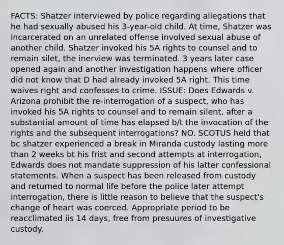 FACTS: Shatzer interviewed by police regarding allegations that he had sexually abused his 3-year-old child. At time, Shatzer was incarcerated on an unrelated offense involved sexual abuse of another child. Shatzer invoked his 5A rights to counsel and to remain silet, the inerview was terminated. 3 years later case opened again and another investigation happens where officer did not know that D had already invoked 5A right. This time waives right and confesses to crime. ISSUE: Does Edwards v. Arizona prohibit the re-interrogation of a suspect, who has invoked his 5A rights to counsel and to remain silent, after a substantial amount of time has elapsed b/t the invocation of the rights and the subsequent interrogations? NO. SCOTUS held that bc shatzer experienced a break in Miranda custody lasting more than 2 weeks bt his frist and second attempts at interrogation, Edwards does not mandate suppression of his latter confessional statements. When a suspect has been released from custody and returned to normal life before the police later attempt interrogation, there is little reason to believe that the suspect's change of heart was coerced. Appropriate period to be reacclimated iis 14 days, free from presuures of investigative custody.