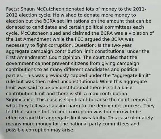 Facts: Shaun McCutcheon donated lots of money to the 2011-2012 election cycle. He wished to donate more money to election but the BCRA set limitations on the amount that can be donated to candidates and certain political committees each cycle. McCutcheon sued and claimed the BCRA was a violation of the 1st Amendment while the FEC argued the BCRA was necessary to fight corruption. Question: Is the two-year aggregate campaign contribution limit constitutional under the First Amendment? Court Opinion: The court ruled that the government cannot prevent citizens from giving campaign contributions to as many different candidates and political parties. This was previously capped under the "aggregate limit" rule but was then ruled unconstitutional. While this aggregate limit was said to be unconstitutional there is still a base contribution limit and there is still a max contribution. Significance: This case is significant because the court removed what they felt was causing harm to the democratic process. They felt that such effort to limit corruption was too narrow to be effective and the aggregate limit was faulty. This case ultimately means more money for the national party committees and possible corruption may arise.