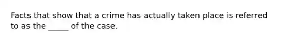 Facts that show that a crime has actually taken place is referred to as the _____ of the case.