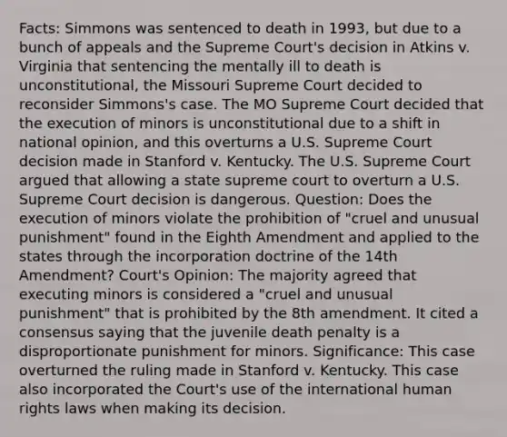 Facts: Simmons was sentenced to death in 1993, but due to a bunch of appeals and the Supreme Court's decision in Atkins v. Virginia that sentencing the mentally ill to death is unconstitutional, the Missouri Supreme Court decided to reconsider Simmons's case. The MO Supreme Court decided that the execution of minors is unconstitutional due to a shift in national opinion, and this overturns a U.S. Supreme Court decision made in Stanford v. Kentucky. The U.S. Supreme Court argued that allowing a state supreme court to overturn a U.S. Supreme Court decision is dangerous. Question: Does the execution of minors violate the prohibition of "cruel and unusual punishment" found in the Eighth Amendment and applied to the states through the incorporation doctrine of the 14th Amendment? Court's Opinion: The majority agreed that executing minors is considered a "cruel and unusual punishment" that is prohibited by the 8th amendment. It cited a consensus saying that the juvenile death penalty is a disproportionate punishment for minors. Significance: This case overturned the ruling made in Stanford v. Kentucky. This case also incorporated the Court's use of the international human rights laws when making its decision.