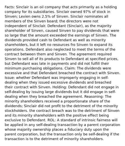 Facts: Sinclair is an oil company that acts primarily as a holding company for its subsidiaries. Sinclair owned 97% of stock in Sinven; Levien owns 2.5% of Sinven. Sinclair nominates all members of the Sinven board; the directors were not independent of Sinclair. Defendant (Sinclair), as the majority shareholder of Sinven, caused Sinven to pay dividends that were so large that the amount exceeded the earnings of Sinven. The dividends provided cash to Defendant as well as minority shareholders, but it left no resources fro Sinven to expand its operations. Defendant also neglected to meet the terms of the contract between them and Sinven. The agreement required Sinven to sell all of its products to Defendant at specified prices, but Defendant was late in payments and did not fulfill their minimum purchasing obligations. Claim: The dividends were excessive and that Defendant breached the contract with Sinven. Issue: whether Defendant was improperly engaging in self-dealing when they issued excessive dividends and breached their contract with Sinven. Holding: Defendant did not engage in self-dealing by issuing large dividends but it did engage in self-dealing when they breached the agreement. Reasoning: The minority shareholders received a proportionate share of the dividends; Sinclair did not profit to the detriment of the minority stockholders. the contract breach was to the detriment of Sinven and its minority shareholders with the positive effect being exclusive to Defendant. ROL: A standard of intrinsic fairness will be applied in any self-dealing transaction by a parent corporation whose majority ownership places a fiduciary duty upon the parent corporation, but the transaction only be self-dealing if the transaction is to the detriment of minority shareholders.