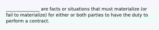 _______________ are facts or situations that must materialize (or fail to materialize) for either or both parties to have the duty to perform a contract.