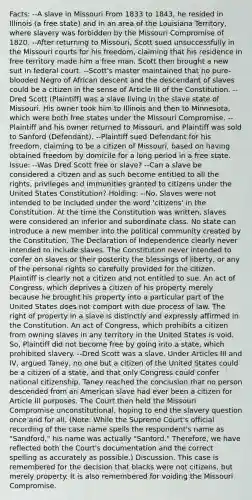 Facts: --A slave in Missouri From 1833 to 1843, he resided in Illinois (a free state) and in an area of the Louisiana Territory, where slavery was forbidden by the Missouri Compromise of 1820. --After returning to Missouri, Scott sued unsuccessfully in the Missouri courts for his freedom, claiming that his residence in free territory made him a free man. Scott then brought a new suit in federal court. --Scott's master maintained that no pure-blooded Negro of African descent and the descendant of slaves could be a citizen in the sense of Article III of the Constitution. --Dred Scott (Plaintiff) was a slave living in the slave state of Missouri. His owner took him to Illinois and then to Minnesota, which were both free states under the Missouri Compromise. --Plaintiff and his owner returned to Missouri, and Plaintiff was sold to Sanford (Defendant). --Plaintiff sued Defendant for his freedom, claiming to be a citizen of Missouri, based on having obtained freedom by domicile for a long period in a free state. Issue: --Was Dred Scott free or slave? --Can a slave be considered a citizen and as such become entitled to all the rights, privileges and immunities granted to citizens under the United States Constitution? Holding: --No. Slaves were not intended to be included under the word 'citizens' in the Constitution. At the time the Constitution was written, slaves were considered an inferior and subordinate class. No state can introduce a new member into the political community created by the Constitution. The Declaration of Independence clearly never intended to include slaves. The Constitution never intended to confer on slaves or their posterity the blessings of liberty, or any of the personal rights so carefully provided for the citizen. Plaintiff is clearly not a citizen and not entitled to sue. An act of Congress, which deprives a citizen of his property merely because he brought his property into a particular part of the United States does not comport with due process of law. The right of property in a slave is distinctly and expressly affirmed in the Constitution. An act of Congress, which prohibits a citizen from owning slaves in any territory in the United States is void. So, Plaintiff did not become free by going into a state, which prohibited slavery. --Dred Scott was a slave. Under Articles III and IV, argued Taney, no one but a citizen of the United States could be a citizen of a state, and that only Congress could confer national citizenship. Taney reached the conclusion that no person descended from an American slave had ever been a citizen for Article III purposes. The Court then held the Missouri Compromise unconstitutional, hoping to end the slavery question once and for all. (Note: While the Supreme Court's official recording of the case name spells the respondent's name as "Sandford," his name was actually "Sanford." Therefore, we have reflected both the Court's documentation and the correct spelling as accurately as possible.) Discussion. This case is remembered for the decision that blacks were not citizens, but merely property. It is also remembered for voiding the Missouri Compromise.