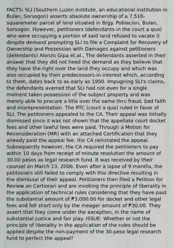 FACTS: SLI (Southern Luzon Institute, an educational institution in Bulan, Sorsogon) asserts absolute ownership of a 7,516-squaremeter parcel of land situated in Brgy. Poblacion, Bulan, Sorsogon. However, petitioners (defendants in the court a quo) who were occupying a portion of said land refused to vacate it despite demand prompting SLI to file a Complaint for Recovery of Ownership and Possession with Damages against petitioners (defendants) Alonzo Gipa et.al., The defendants asserted in their answer that they did not heed the demand as they believe that they have the right over the land they occupy and which was also occupied by their predecessors-in-interest which, according to them, dates back to as early as 1950. Impugning SLI's claims, the defendants averred that SLI had not even for a single moment taken possession of the subject property and was merely able to procure a title over the same thru fraud, bad faith and misrepresentation. The RTC (court a quo) ruled in favor of SLI. The petitioners appealed to the CA. Their appeal was initially dismissed since it was not shown that the appellate court docket fees and other lawful fees were paid. Through a Motion for Reconsideration (MR) with an attached Certification that they already paid the appeal fee, the CA reinstated the appeal. Subsequently however, the CA required the petitioners to pay within 10 days from receipt of minute resolution the amount of 30.00 pesos as legal research fund. It was received by their counsel on March 13, 2006. Even after a lapse of 9 months, the petitioners still failed to comply with this directive resulting in the dismissal of their appeal. Petitioners then filed a Petition for Review on Certiorari and are invoking the principle of liberality in the application of technical rules considering that they have paid the substantial amount of ₱3,000.00 for docket and other legal fees and fell short only by the meager amount of ₱30.00. They assert that they come under the exception, in the name of substantial justice and fair play. ISSUE: Whether or not the principle of liberality in the application of the rules should be applied despite the non-payment of the 30-peso legal research fund to perfect the appeal?