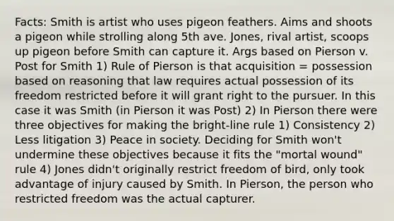 Facts: Smith is artist who uses pigeon feathers. Aims and shoots a pigeon while strolling along 5th ave. Jones, rival artist, scoops up pigeon before Smith can capture it. Args based on Pierson v. Post for Smith 1) Rule of Pierson is that acquisition = possession based on reasoning that law requires actual possession of its freedom restricted before it will grant right to the pursuer. In this case it was Smith (in Pierson it was Post) 2) In Pierson there were three objectives for making the bright-line rule 1) Consistency 2) Less litigation 3) Peace in society. Deciding for Smith won't undermine these objectives because it fits the "mortal wound" rule 4) Jones didn't originally restrict freedom of bird, only took advantage of injury caused by Smith. In Pierson, the person who restricted freedom was the actual capturer.