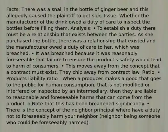 Facts: There was a snail in the bottle of ginger beer and this allegedly caused the plaintiff to get sick. Issue: Whether the manufacturer of the drink owed a duty of care to inspect the bottles before filling them. Analysis: • To establish a duty there must be a relationship that exists between the parties. As she purchased the bottle, there was a relationship that existed and the manufacturer owed a duty of care to her, which was breached. • It was breached because it was reasonably foreseeable that failure to ensure the product's safety would lead to harm of consumers. • This moves away from the concept that a contract must exist. They chip away from contract law. Ratio: • Products liability ratio - When a producer makes a good that goes to the public for human consumption, that is not modified or interfered or inspected by an intermediary, then they are liable to reasonable and foreseeable harms that can come from the product. o Note that this has been broadened significantly. • There is the concept of the neighbor principal where have a duty not to foreseeably harm your neighbor (neighbor being someone who could be foreseeably harmed).